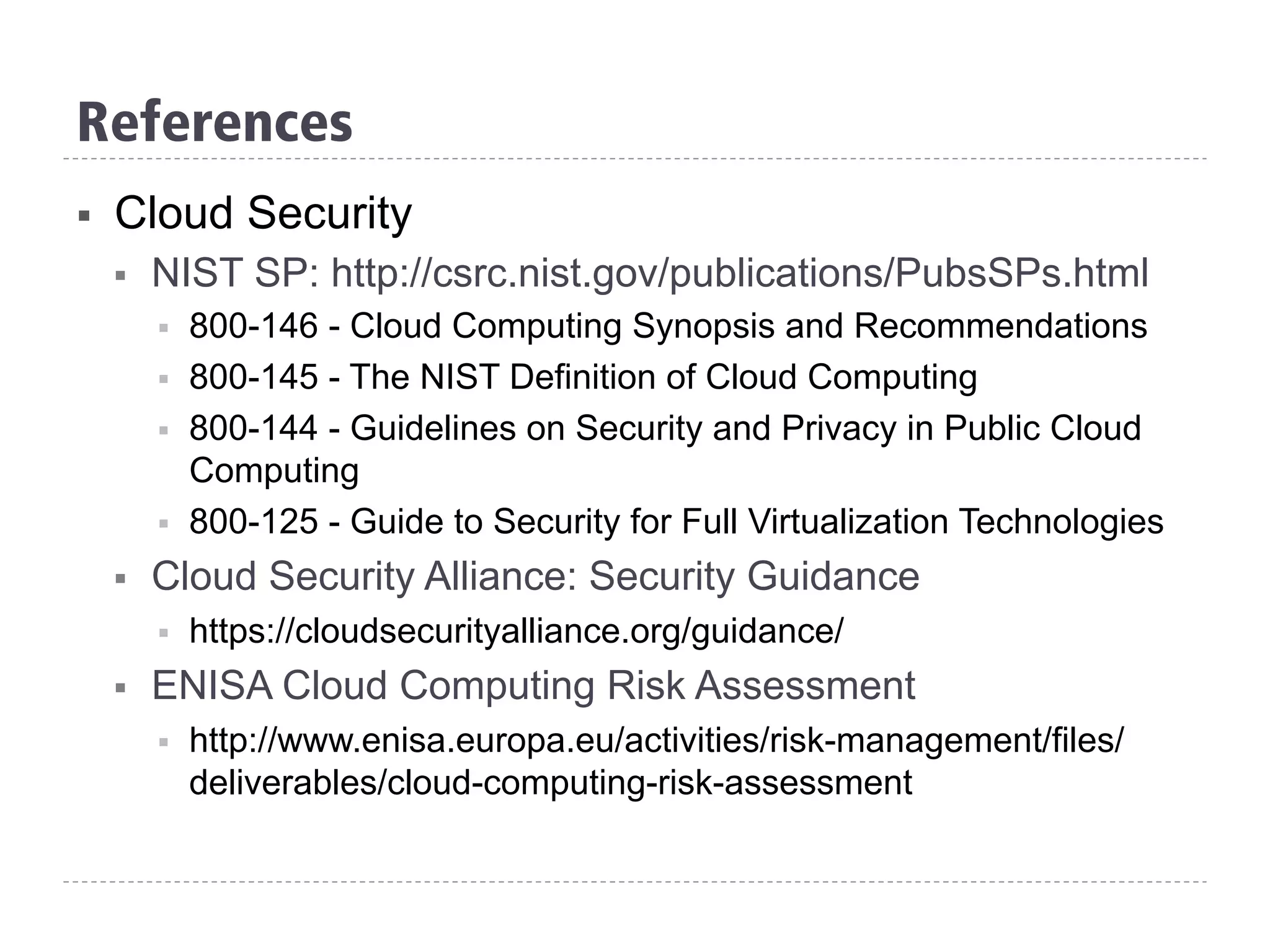 References
§  Cloud Security
§  NIST SP: http://csrc.nist.gov/publications/PubsSPs.html
§  800-146 - Cloud Computing Synopsis and Recommendations
§  800-145 - The NIST Definition of Cloud Computing
§  800-144 - Guidelines on Security and Privacy in Public Cloud
Computing
§  800-125 - Guide to Security for Full Virtualization Technologies
§  Cloud Security Alliance: Security Guidance
§  https://cloudsecurityalliance.org/guidance/
§  ENISA Cloud Computing Risk Assessment
§  http://www.enisa.europa.eu/activities/risk-management/files/
deliverables/cloud-computing-risk-assessment
 