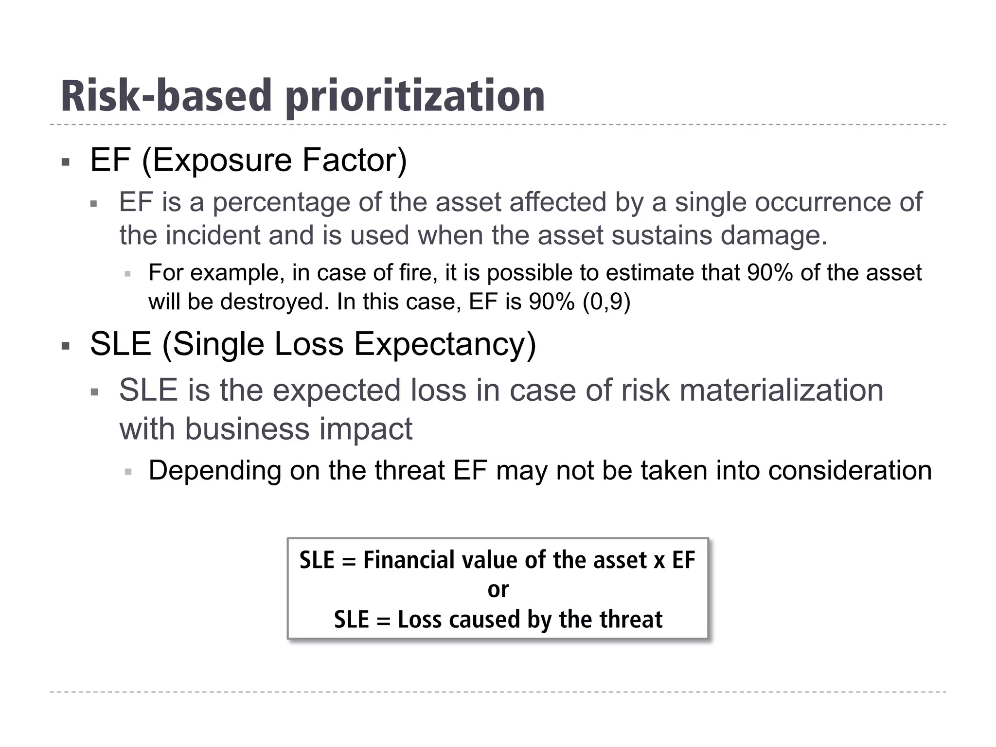 §  EF (Exposure Factor)
§  EF is a percentage of the asset affected by a single occurrence of
the incident and is used when the asset sustains damage.
§  For example, in case of fire, it is possible to estimate that 90% of the asset
will be destroyed. In this case, EF is 90% (0,9)
§  SLE (Single Loss Expectancy)
§  SLE is the expected loss in case of risk materialization
with business impact
§  Depending on the threat EF may not be taken into consideration
SLE = Financial value of the asset x EF
or
SLE = Loss caused by the threat
Risk-based prioritization
 