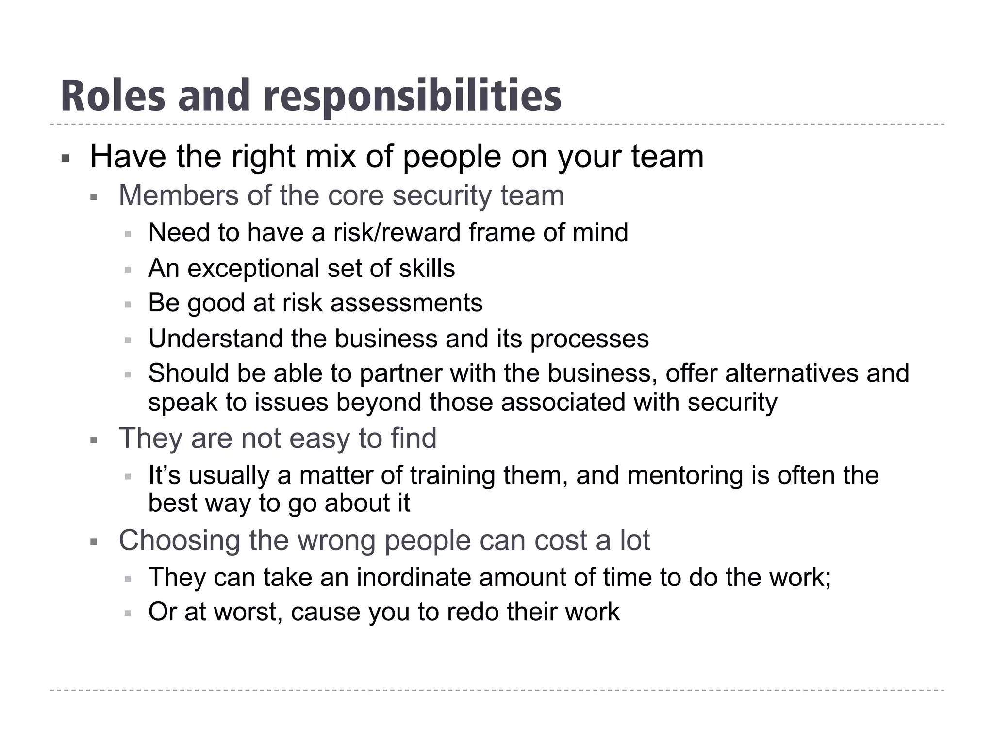 Roles and responsibilities
§  Have the right mix of people on your team
§  Members of the core security team
§  Need to have a risk/reward frame of mind
§  An exceptional set of skills
§  Be good at risk assessments
§  Understand the business and its processes
§  Should be able to partner with the business, offer alternatives and
speak to issues beyond those associated with security
§  They are not easy to find
§  It’s usually a matter of training them, and mentoring is often the
best way to go about it
§  Choosing the wrong people can cost a lot
§  They can take an inordinate amount of time to do the work;
§  Or at worst, cause you to redo their work
 