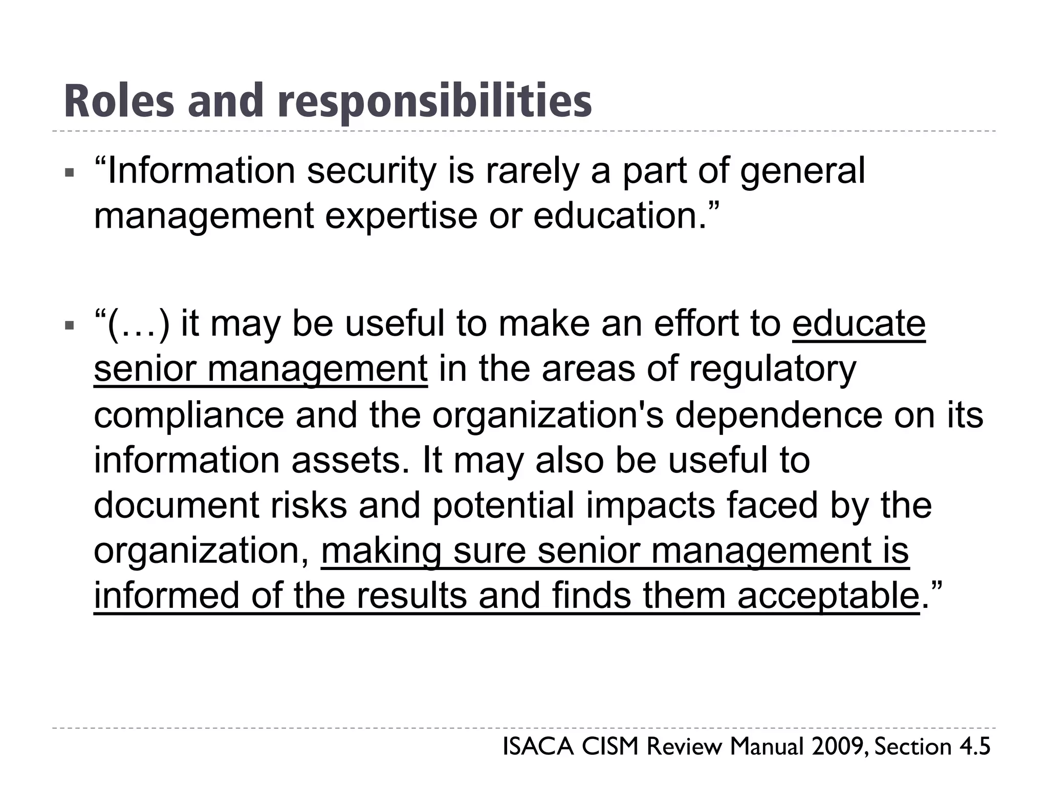 Roles and responsibilities
§  “Information security is rarely a part of general
management expertise or education.”
§  “(…) it may be useful to make an effort to educate
senior management in the areas of regulatory
compliance and the organization's dependence on its
information assets. It may also be useful to
document risks and potential impacts faced by the
organization, making sure senior management is
informed of the results and finds them acceptable.”
ISACA CISM Review Manual 2009, Section 4.5
 
