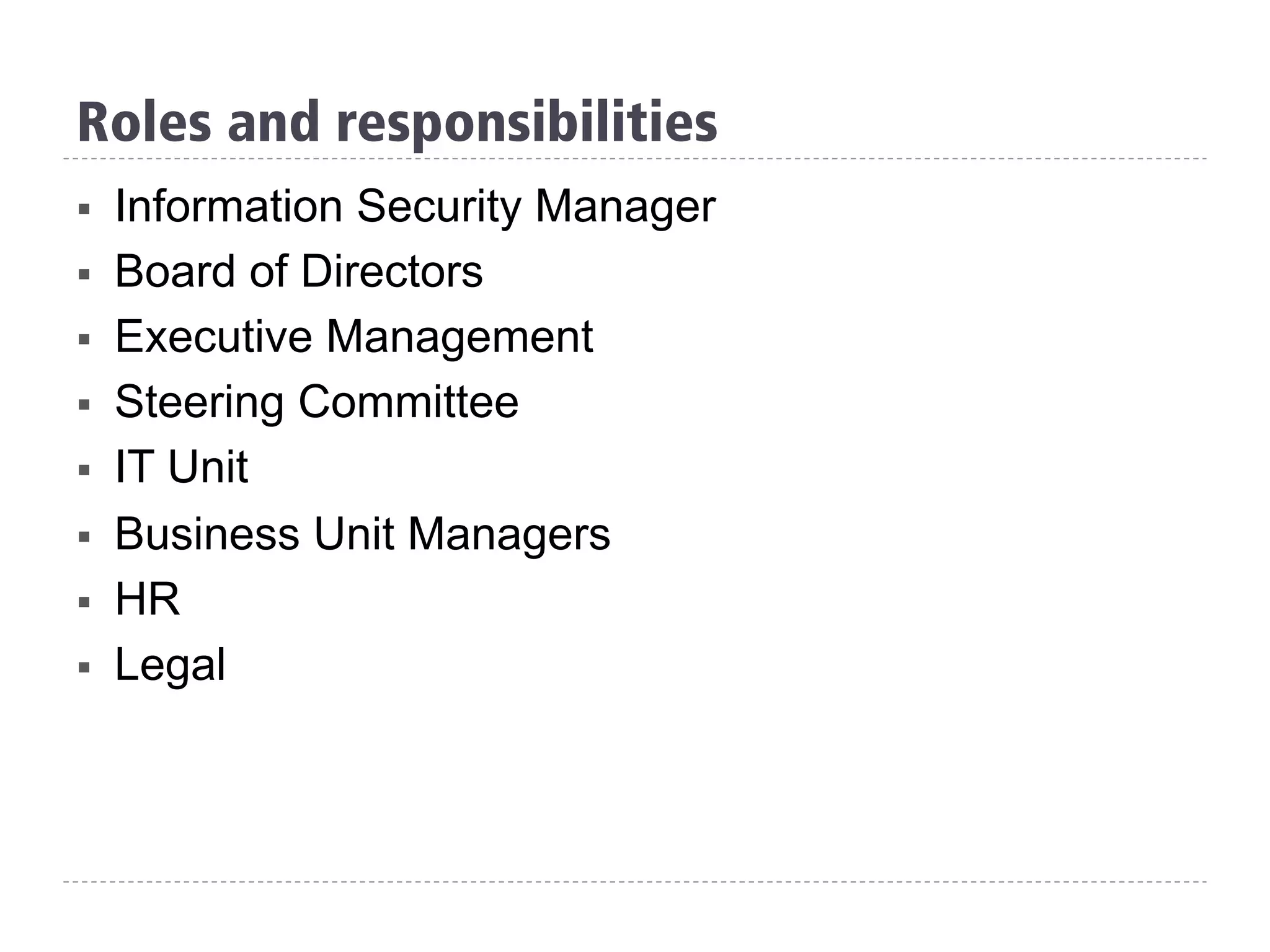 Roles and responsibilities
§  Information Security Manager
§  Board of Directors
§  Executive Management
§  Steering Committee
§  IT Unit
§  Business Unit Managers
§  HR
§  Legal
 