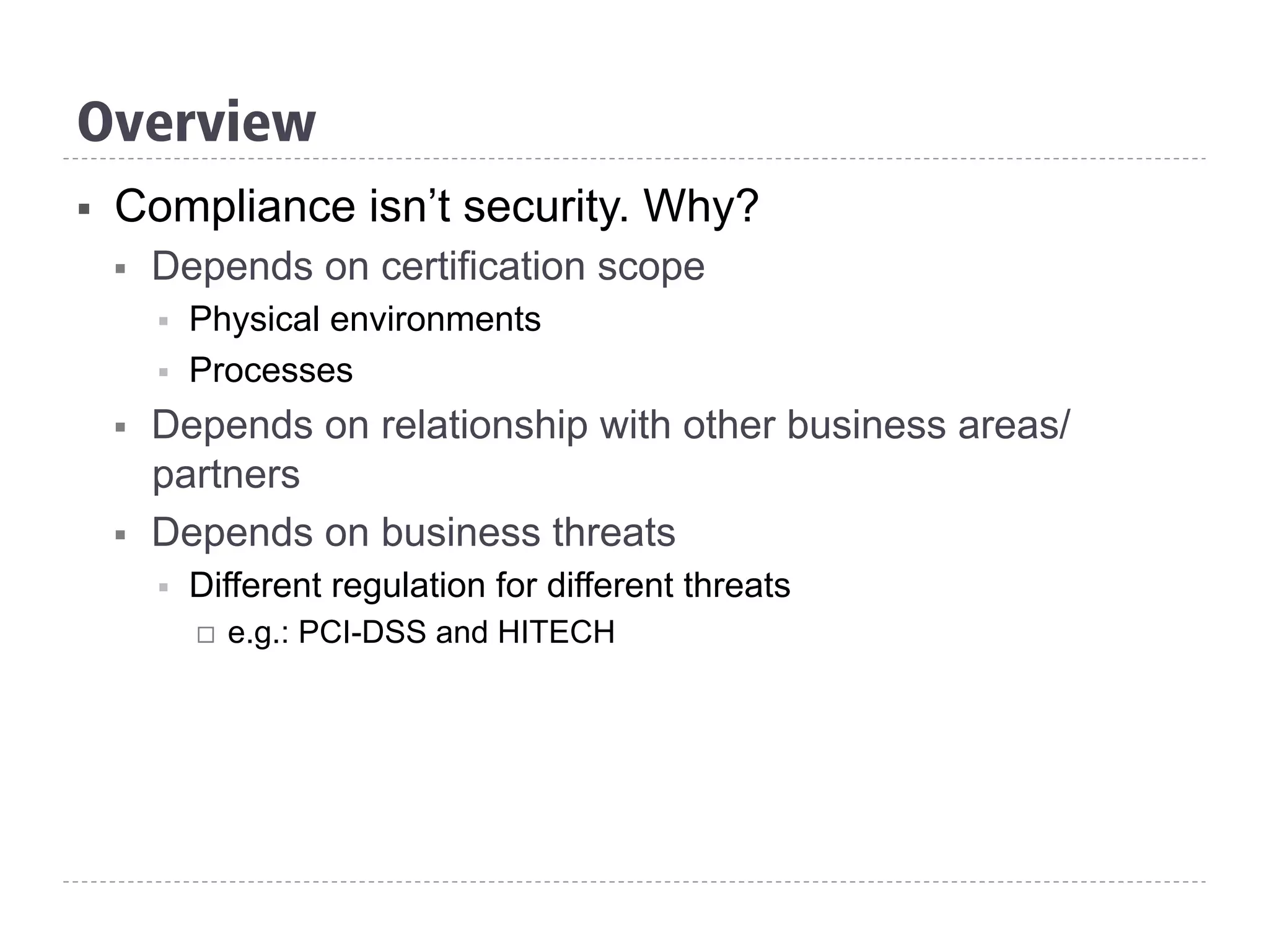 Overview
§  Compliance isn’t security. Why?
§  Depends on certification scope
§  Physical environments
§  Processes
§  Depends on relationship with other business areas/
partners
§  Depends on business threats
§  Different regulation for different threats
¨  e.g.: PCI-DSS and HITECH
 
