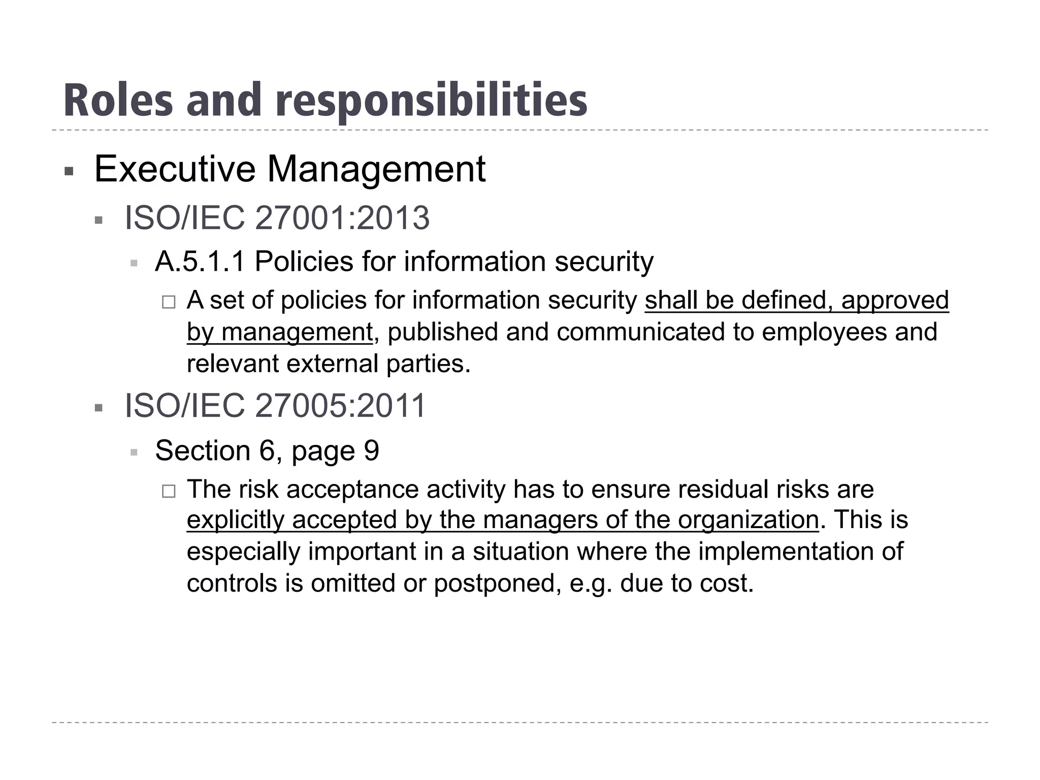 §  Executive Management
§  ISO/IEC 27001:2013
§  A.5.1.1 Policies for information security
¨  A set of policies for information security shall be defined, approved
by management, published and communicated to employees and
relevant external parties.
§  ISO/IEC 27005:2011
§  Section 6, page 9
¨  The risk acceptance activity has to ensure residual risks are
explicitly accepted by the managers of the organization. This is
especially important in a situation where the implementation of
controls is omitted or postponed, e.g. due to cost.
Roles and responsibilities
 