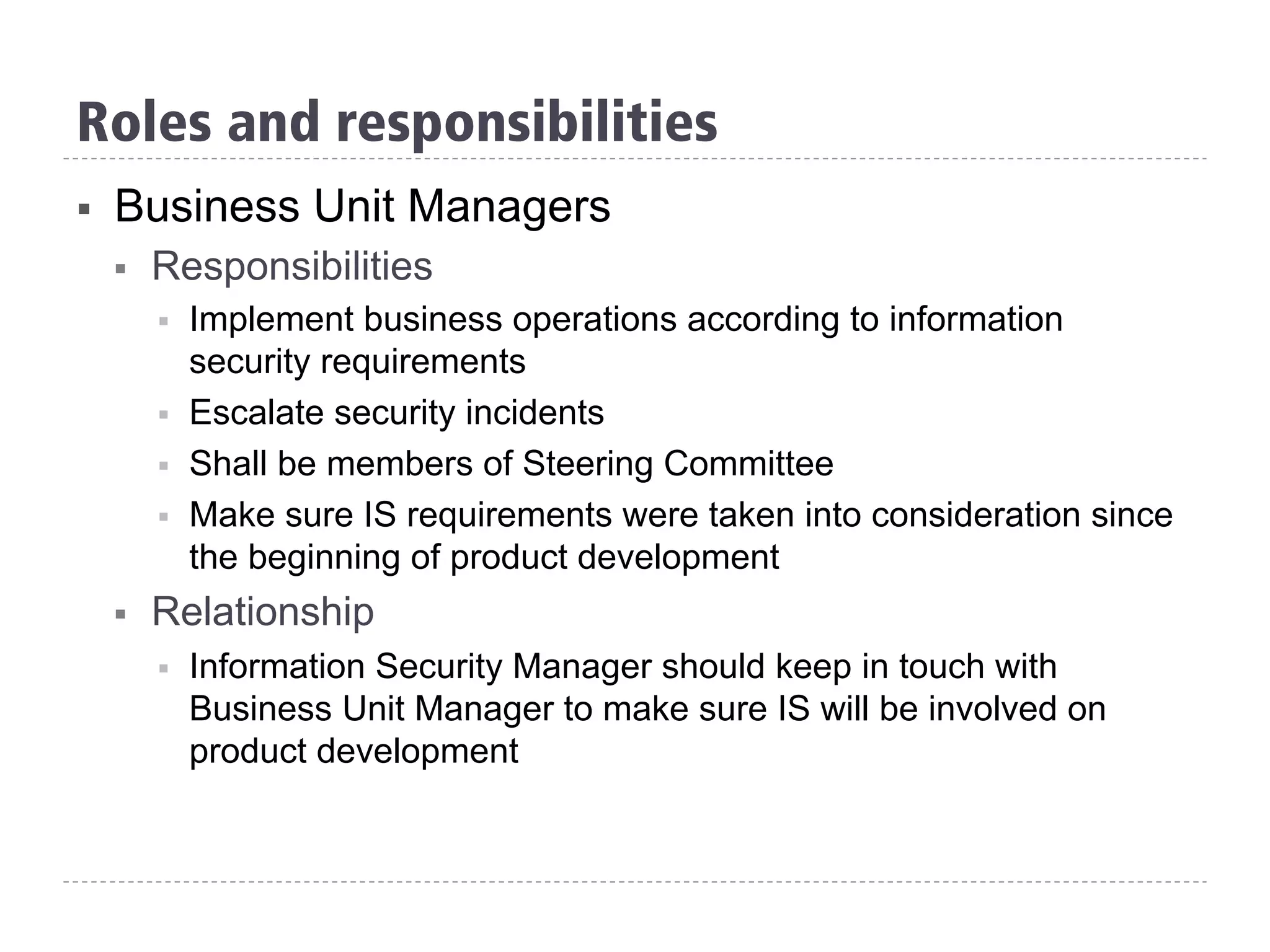 §  Business Unit Managers
§  Responsibilities
§  Implement business operations according to information
security requirements
§  Escalate security incidents
§  Shall be members of Steering Committee
§  Make sure IS requirements were taken into consideration since
the beginning of product development
§  Relationship
§  Information Security Manager should keep in touch with
Business Unit Manager to make sure IS will be involved on
product development
Roles and responsibilities
 