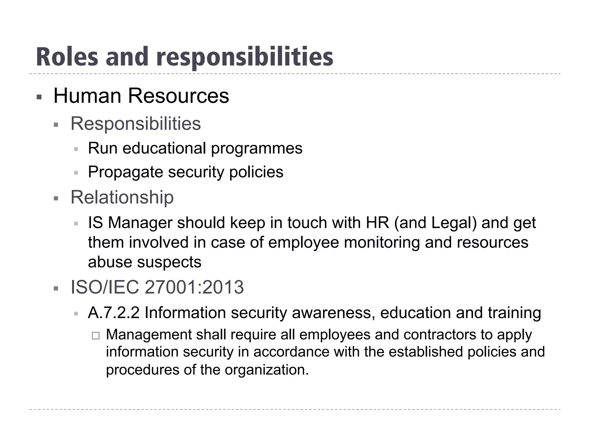 §  Human Resources
§  Responsibilities
§  Run educational programmes
§  Propagate security policies
§  Relationship
§  IS Manager should keep in touch with HR (and Legal) and get
them involved in case of employee monitoring and resources
abuse suspects
§  ISO/IEC 27001:2013
§  A.7.2.2 Information security awareness, education and training
¨  Management shall require all employees and contractors to apply
information security in accordance with the established policies and
procedures of the organization.
Roles and responsibilities
 