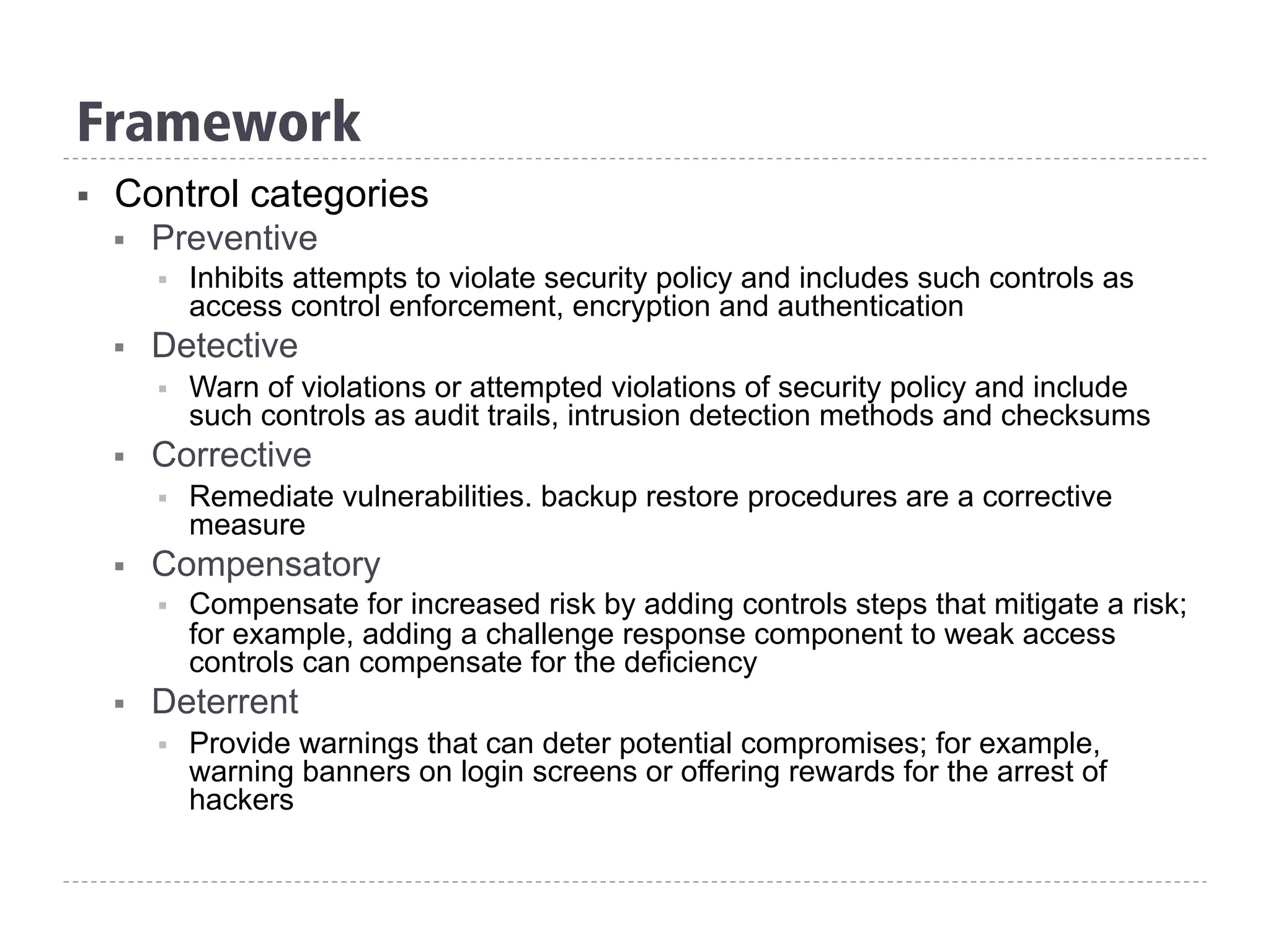 Framework
§  Control categories
§  Preventive
§  Inhibits attempts to violate security policy and includes such controls as
access control enforcement, encryption and authentication
§  Detective
§  Warn of violations or attempted violations of security policy and include
such controls as audit trails, intrusion detection methods and checksums
§  Corrective
§  Remediate vulnerabilities. backup restore procedures are a corrective
measure
§  Compensatory
§  Compensate for increased risk by adding controls steps that mitigate a risk;
for example, adding a challenge response component to weak access
controls can compensate for the deficiency
§  Deterrent
§  Provide warnings that can deter potential compromises; for example,
warning banners on login screens or offering rewards for the arrest of
hackers
 
