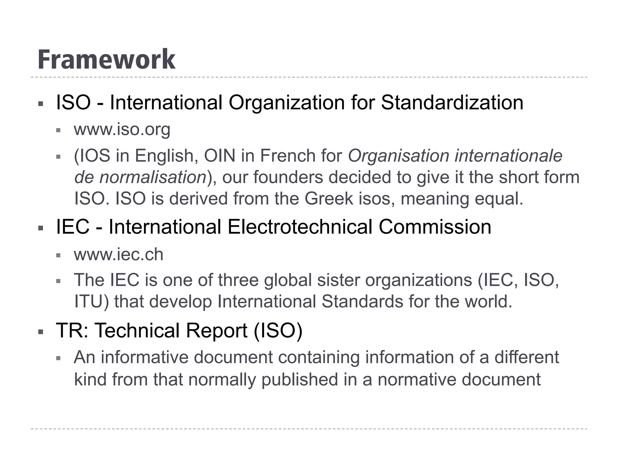 Framework
§  ISO - International Organization for Standardization
§  www.iso.org
§  (IOS in English, OIN in French for Organisation internationale
de normalisation), our founders decided to give it the short form
ISO. ISO is derived from the Greek isos, meaning equal.
§  IEC - International Electrotechnical Commission
§  www.iec.ch
§  The IEC is one of three global sister organizations (IEC, ISO,
ITU) that develop International Standards for the world.
§  TR: Technical Report (ISO)
§  An informative document containing information of a different
kind from that normally published in a normative document
 