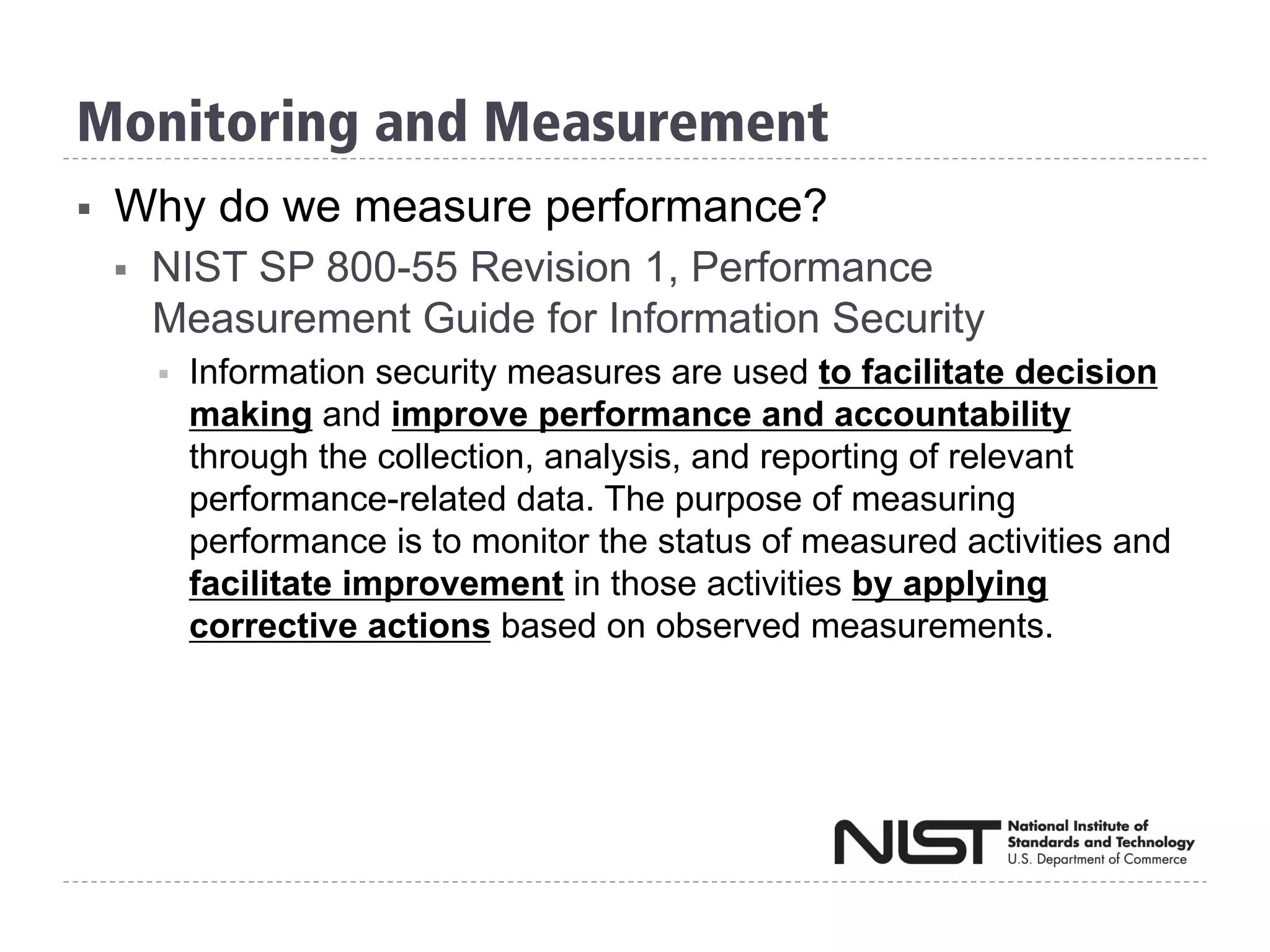 Monitoring and Measurement
§  Why do we measure performance?
§  NIST SP 800-55 Revision 1, Performance
Measurement Guide for Information Security
§  Information security measures are used to facilitate decision
making and improve performance and accountability
through the collection, analysis, and reporting of relevant
performance-related data. The purpose of measuring
performance is to monitor the status of measured activities and
facilitate improvement in those activities by applying
corrective actions based on observed measurements.
 