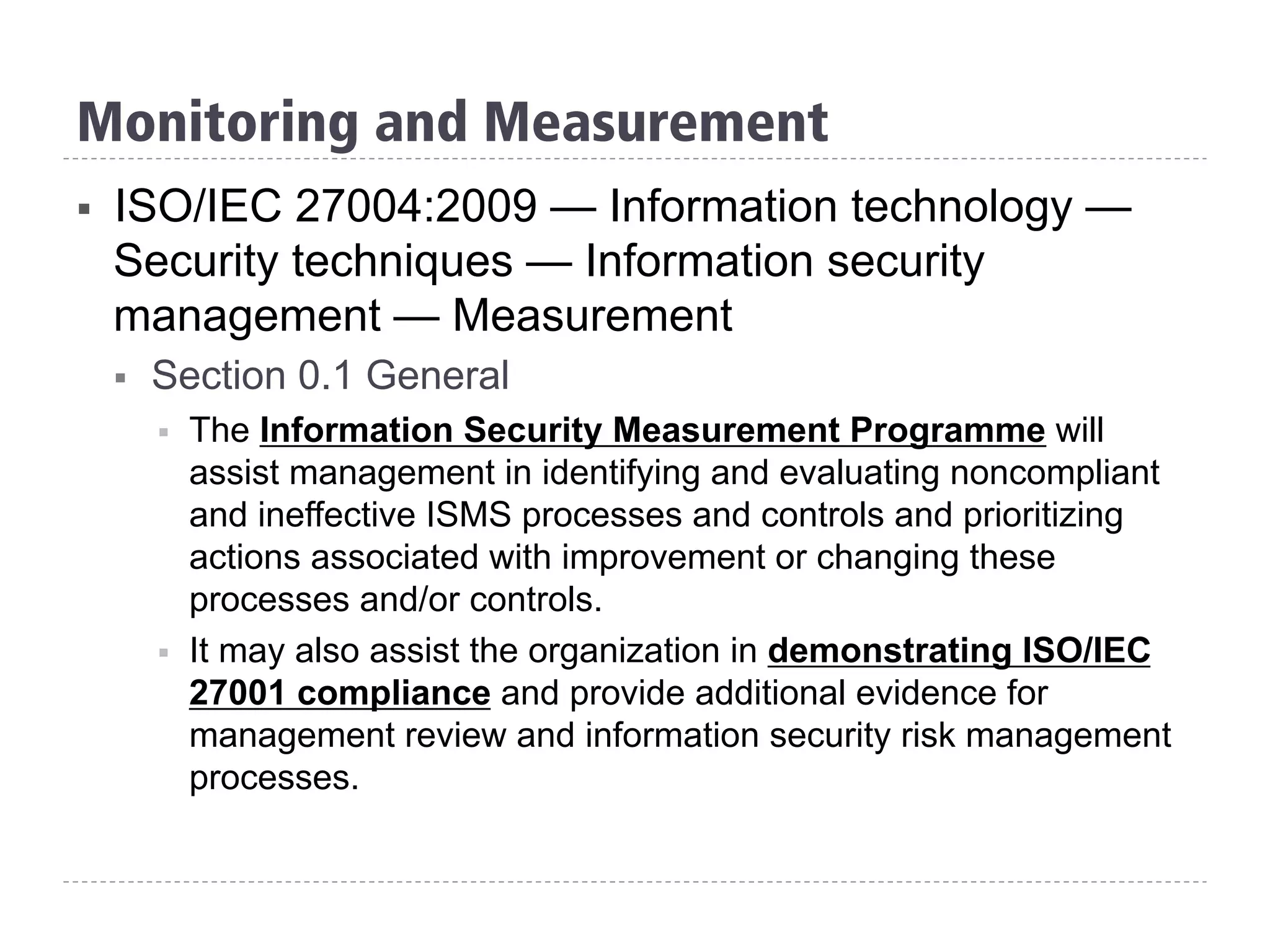 §  ISO/IEC 27004:2009 — Information technology —
Security techniques — Information security
management — Measurement
§  Section 0.1 General
§  The Information Security Measurement Programme will
assist management in identifying and evaluating noncompliant
and ineffective ISMS processes and controls and prioritizing
actions associated with improvement or changing these
processes and/or controls.
§  It may also assist the organization in demonstrating ISO/IEC
27001 compliance and provide additional evidence for
management review and information security risk management
processes.
Monitoring and Measurement
 