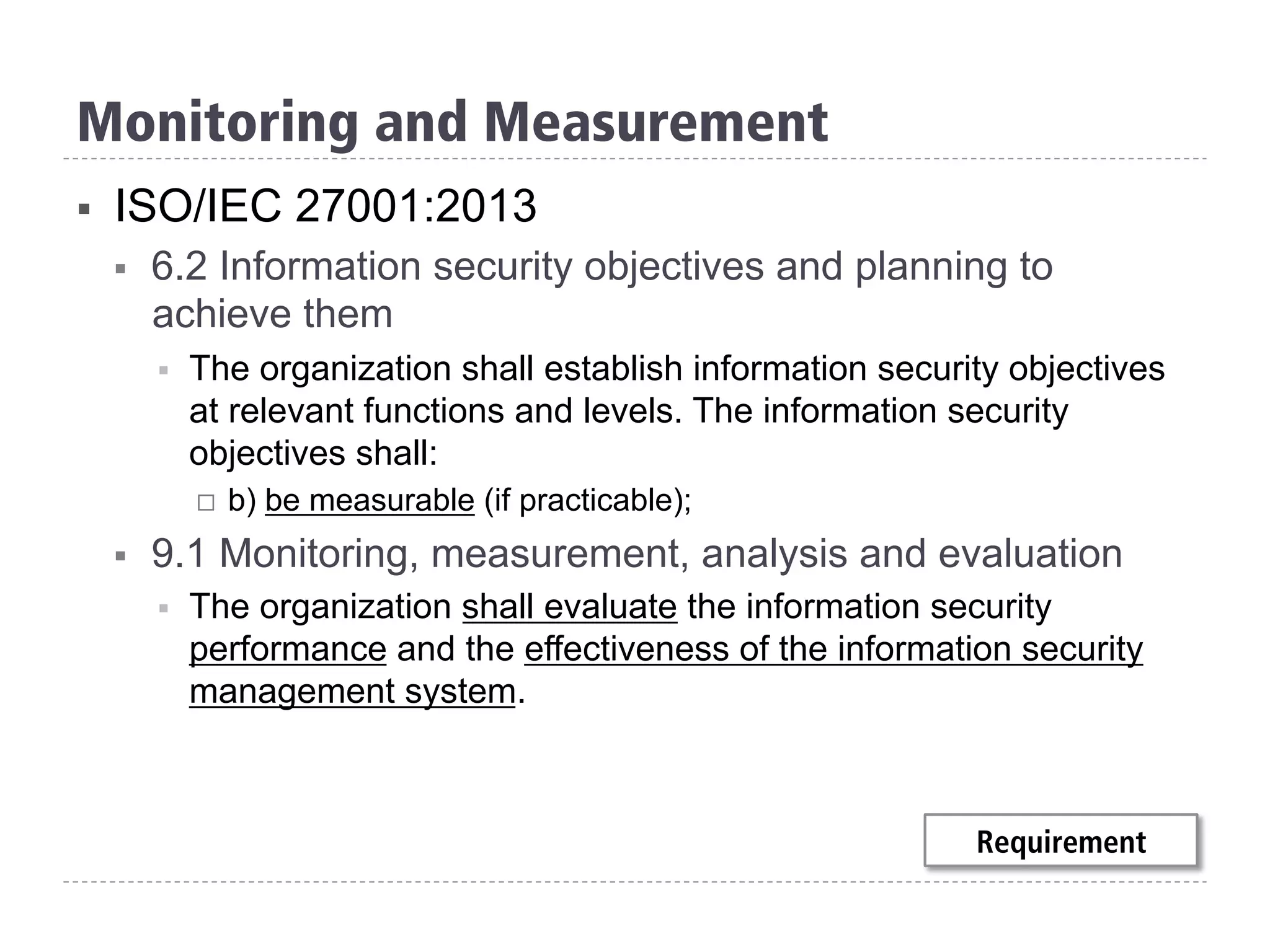 §  ISO/IEC 27001:2013
§  6.2 Information security objectives and planning to
achieve them
§  The organization shall establish information security objectives
at relevant functions and levels. The information security
objectives shall:
¨  b) be measurable (if practicable);
§  9.1 Monitoring, measurement, analysis and evaluation
§  The organization shall evaluate the information security
performance and the effectiveness of the information security
management system.
Monitoring and Measurement
Requirement
 