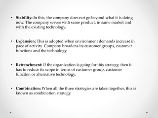 • Stability: In this, the company does not go beyond what it is doing
now. The company serves with same product, in same market and
with the existing technology.
• Expansion: This is adopted when environment demands increase in
pace of activity. Company broadens its customer groups, customer
functions and the technology.
• Retrenchment: If the organization is going for this strategy, then it
has to reduce its scope in terms of customer group, customer
function or alternative technology.
• Combination: When all the three strategies are taken together, this is
known as combination strategy.
 