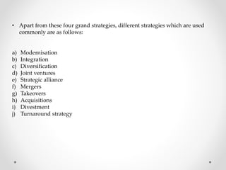 • Apart from these four grand strategies, different strategies which are used
commonly are as follows:
a) Modernisation
b) Integration
c) Diversification
d) Joint ventures
e) Strategic alliance
f) Mergers
g) Takeovers
h) Acquisitions
i) Divestment
j) Turnaround strategy
 