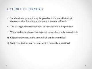 4. CHOICE OF STRATEGY
• For a business group, it may be possible to choose all strategic
alternatives but for a single company it is quite difficult.
• The strategic alternatives has to be matched with the problem.
• While making a choice, two types of factors have to be considered:
a) Objective factors: are the ones which can be quantified.
b) Subjective factors: are the ones which cannot be quantified.
 