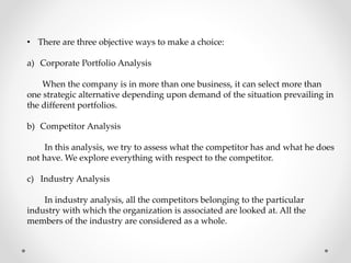 • There are three objective ways to make a choice:
a) Corporate Portfolio Analysis
When the company is in more than one business, it can select more than
one strategic alternative depending upon demand of the situation prevailing in
the different portfolios.
b) Competitor Analysis
In this analysis, we try to assess what the competitor has and what he does
not have. We explore everything with respect to the competitor.
c) Industry Analysis
In industry analysis, all the competitors belonging to the particular
industry with which the organization is associated are looked at. All the
members of the industry are considered as a whole.
 