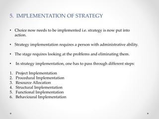 5. IMPLEMENTATION OF STRATEGY
• Choice now needs to be implemented i.e. strategy is now put into
action.
• Strategy implementation requires a person with administrative ability.
• The stage requires looking at the problems and eliminating them.
• In strategy implementation, one has to pass through different steps:
1. Project Implementation
2. Procedural Implementation
3. Resource Allocation
4. Structural Implementation
5. Functional Implementation
6. Behavioural Implementation
 