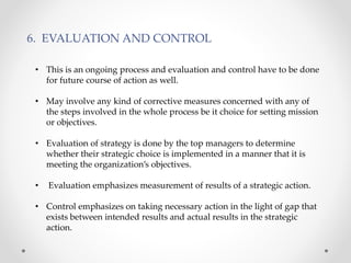 6. EVALUATION AND CONTROL
• This is an ongoing process and evaluation and control have to be done
for future course of action as well.
• May involve any kind of corrective measures concerned with any of
the steps involved in the whole process be it choice for setting mission
or objectives.
• Evaluation of strategy is done by the top managers to determine
whether their strategic choice is implemented in a manner that it is
meeting the organization’s objectives.
• Evaluation emphasizes measurement of results of a strategic action.
• Control emphasizes on taking necessary action in the light of gap that
exists between intended results and actual results in the strategic
action.
 