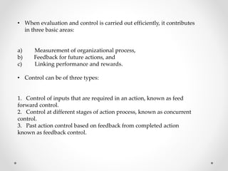 • When evaluation and control is carried out efficiently, it contributes
in three basic areas:
a) Measurement of organizational process,
b) Feedback for future actions, and
c) Linking performance and rewards.
• Control can be of three types:
1. Control of inputs that are required in an action, known as feed
forward control.
2. Control at different stages of action process, known as concurrent
control.
3. Past action control based on feedback from completed action
known as feedback control.
 
