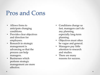 Pros and Cons
• Allows firms to
anticipate changing
conditions.
• Provides clear objectives
and direction for
employees.
• Research in strategic
management is
advancing so that the
process can help
managers.
• Businesses which
perform strategic
management are more
effective.
• Conditions change so
fast, managers can’t do
any planning,
especially long-term
planning.
• Objectives must often
be vague and general.
• Managers pay little
attention to research
and studies.
• There are many
reasons for success.
 
