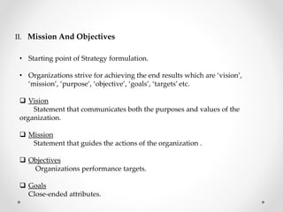 II. Mission And Objectives
• Starting point of Strategy formulation.
• Organizations strive for achieving the end results which are ‘vision’,
‘mission’, ‘purpose’, ‘objective’, ‘goals’, ‘targets’ etc.
 Vision
Statement that communicates both the purposes and values of the
organization.
 Mission
Statement that guides the actions of the organization .
 Objectives
Organizations performance targets.
 Goals
Close-ended attributes.
 