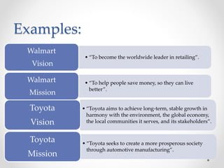 • “To become the worldwide leader in retailing”.
Walmart
Vision
• “To help people save money, so they can live
better”.
Walmart
Mission
Examples:
• “Toyota aims to achieve long-term, stable growth in
harmony with the environment, the global economy,
the local communities it serves, and its stakeholders”.
Toyota
Vision
• “Toyota seeks to create a more prosperous society
through automotive manufacturing”.
Toyota
Mission
 