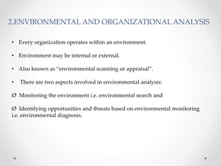2.ENVIRONMENTAL AND ORGANIZATIONAL ANALYSIS
• Every organization operates within an environment.
• Environment may be internal or external.
• Also known as “environmental scanning or appraisal”.
• There are two aspects involved in environmental analysis:
Ø Monitoring the environment i.e. environmental search and
Ø Identifying opportunities and threats based on environmental monitoring
i.e. environmental diagnosis.
 