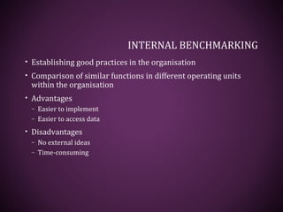 INTERNAL BENCHMARKING
• Establishing good practices in the organisation
• Comparison of similar functions in different operating units
within the organisation
• Advantages
– Easier to implement
– Easier to access data
• Disadvantages
– No external ideas
– Time-consuming
 