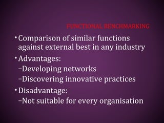 FUNCTIONAL BENCHMARKING
•Comparison of similar functions
against external best in any industry
•Advantages:
–Developing networks
–Discovering innovative practices
•Disadvantage:
–Not suitable for every organisation
 