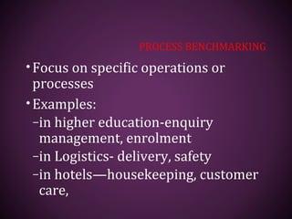 PROCESS BENCHMARKING
•Focus on specific operations or
processes
•Examples:
–in higher education-enquiry
management, enrolment
–in Logistics- delivery, safety
–in hotels—housekeeping, customer
care,
 