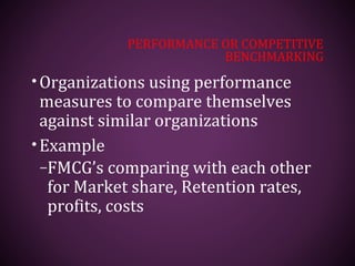 PERFORMANCE OR COMPETITIVE
BENCHMARKING
•Organizations using performance
measures to compare themselves
against similar organizations
•Example
–FMCG’s comparing with each other
for Market share, Retention rates,
profits, costs
 
