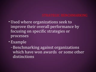 STRATEGIC BENCHMARKING
• Used where organizations seek to
improve their overall performance by
focusing on specific strategies or
processes
• Example
–Benchmarking against organizations
which have won awards or some other
distinctions
 
