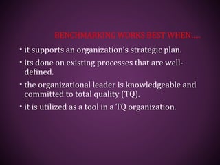 BENCHMARKING WORKS BEST WHEN…..
• it supports an organization’s strategic plan.
• its done on existing processes that are well-
defined.
• the organizational leader is knowledgeable and
committed to total quality (TQ).
• it is utilized as a tool in a TQ organization.
 