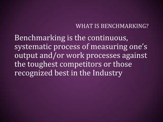 WHAT IS BENCHMARKING?
Benchmarking is the continuous,
systematic process of measuring one’s
output and/or work processes against
the toughest competitors or those
recognized best in the Industry
 