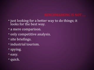 BENCHMARKING IS NOT…..
• just looking for a better way to do things; it
looks for the best way.
• a mere comparison.
• only competitive analysis.
• site briefings.
• industrial tourism.
• spying.
• easy.
• quick.
 