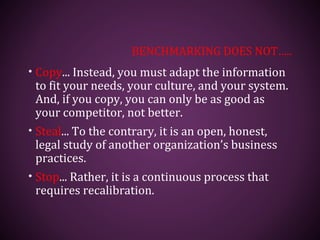 BENCHMARKING DOES NOT…..
• Copy... Instead, you must adapt the information
to fit your needs, your culture, and your system.
And, if you copy, you can only be as good as
your competitor, not better.
• Steal... To the contrary, it is an open, honest,
legal study of another organization’s business
practices.
• Stop... Rather, it is a continuous process that
requires recalibration.
 