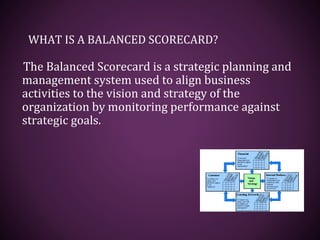 WHAT IS A BALANCED SCORECARD?
The Balanced Scorecard is a strategic planning and
management system used to align business
activities to the vision and strategy of the
organization by monitoring performance against
strategic goals.
 