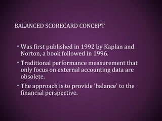 BALANCED SCORECARD CONCEPT
• Was first published in 1992 by Kaplan and
Norton, a book followed in 1996.
• Traditional performance measurement that
only focus on external accounting data are
obsolete.
• The approach is to provide 'balance' to the
financial perspective.
 