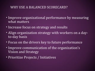 WHY USE A BALANCED SCORECARD?
• Improve organizational performance by measuring
what matters
• Increase focus on strategy and results
• Align organization strategy with workers on a day-
to-day basis
• Focus on the drivers key to future performance
• Improve communication of the organization’s
Vision and Strategy
• Prioritize Projects / Initiatives
 