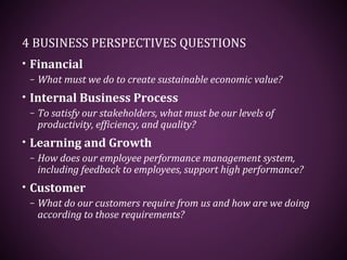 4 BUSINESS PERSPECTIVES QUESTIONS
• Financial
– What must we do to create sustainable economic value?
• Internal Business Process
– To satisfy our stakeholders, what must be our levels of
productivity, efficiency, and quality?
• Learning and Growth
– How does our employee performance management system,
including feedback to employees, support high performance?
• Customer
– What do our customers require from us and how are we doing
according to those requirements?
 