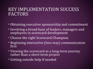 KEY IMPLEMENTATION SUCCESS
FACTORS
• Obtaining executive sponsorship and commitment
• Involving a broad base of leaders, managers and
employees in scorecard development
• Choose the right Scorecard Champion
• Beginning interactive (two-way) communication
first
• Viewing the scorecard as a long-term journey
rather than a short-term project
• Getting outside help if needed
 