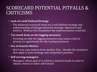 SCORECARD POTENTIAL PITFALLS &
CRITICISMS
• Lack of a well Defined Strategy
– The balanced scorecard relies on a well defined strategy and
understanding of linkages between strategic objections and
metrics. Without this foundation the implementation could fail.
• Too much focus on the lagging measures
– Focusing on only the lagging measures may cause a lack of
priority or opportunity for the leading measures.
• Use of Generic Metrics
– Don’t just copy metrics from another firm. Identify the measures
that apply to your strategy and competitive position .
• Self-serving managers
– Managers whose goal is to achieve a desired result in order to
obtain a bonus or other self reward.
 