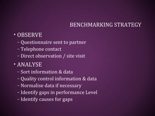 BENCHMARKING STRATEGY
• OBSERVE
– Questionnaire sent to partner
– Telephone contact
– Direct observation / site visit
• ANALYSE
– Sort information & data
– Quality control information & data
– Normalise data if necessary
– Identify gaps in performance Level
– Identify causes for gaps
 