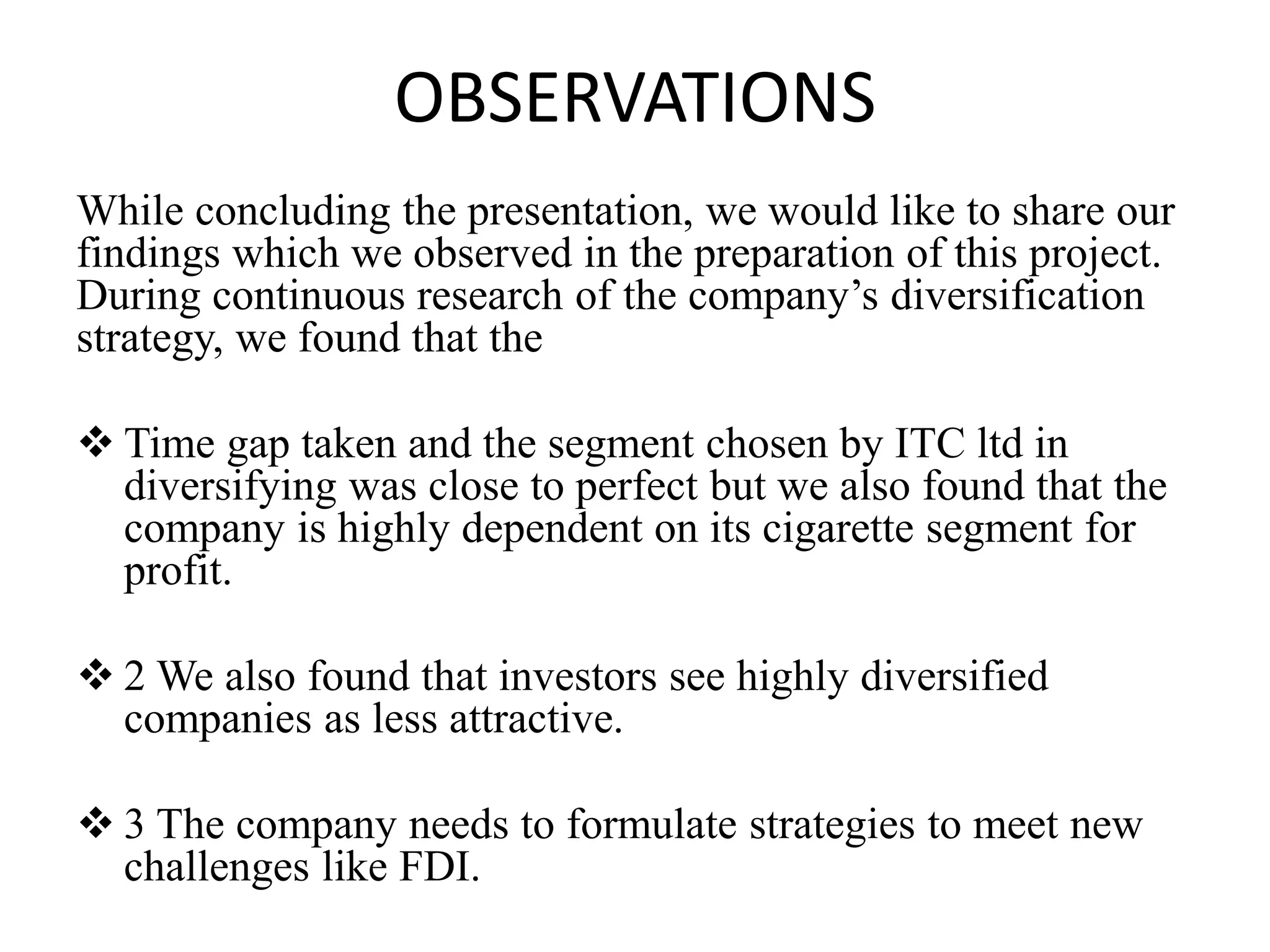 OBSERVATIONS
While concluding the presentation, we would like to share our
findings which we observed in the preparation of this project.
During continuous research of the company’s diversification
strategy, we found that the
 Time gap taken and the segment chosen by ITC ltd in
diversifying was close to perfect but we also found that the
company is highly dependent on its cigarette segment for
profit.
 2 We also found that investors see highly diversified
companies as less attractive.
 3 The company needs to formulate strategies to meet new
challenges like FDI.
 