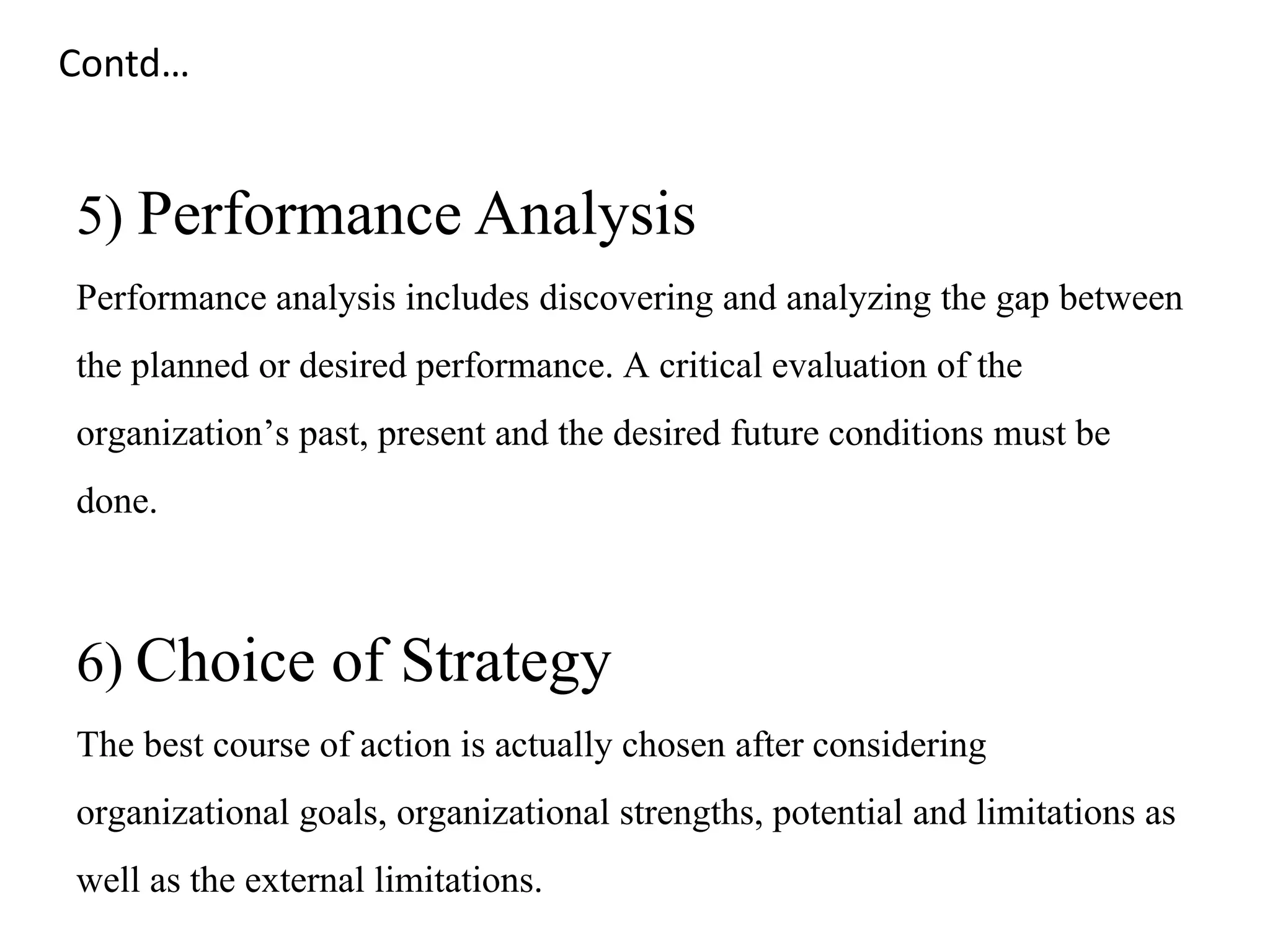 5) Performance Analysis
Performance analysis includes discovering and analyzing the gap between
the planned or desired performance. A critical evaluation of the
organization’s past, present and the desired future conditions must be
done.
6) Choice of Strategy
The best course of action is actually chosen after considering
organizational goals, organizational strengths, potential and limitations as
well as the external limitations.
Contd…
 