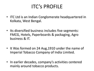 ITC’s PROFILE
• ITC Ltd is an Indian Conglomerate headquartered in
Kolkata, West Bengal.
• Its diversified business includes five segments:
FMCG, Hotels, Paperboards & packaging, Agro
business & IT.
• It Was formed on 24 Aug,1910 under the name of
Imperial Tobacco Company of India Limited.
• In earlier decades, company’s activities centered
mainly around tobacco products.
 