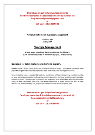 Dear students get fully solved assignments
Send your semester & Specialization name to our mail id :
help.mbaassignments@gmail.com
or
call us at : 08263069601
National Institute of Business Management
Chennai - 020
EMBA/ MBA
Strategic Management
Attend any 4 questions. Each question carries 25 marks
(Each answer should be of minimum 2 pages / of 300 words)
Question. 1. Why strategies fail often? Explain.
Answer: There’s an old saying that if you fail to plan you plan to fail. This certainly holds true in the
project management world, in our daily business endeavors, and in our personal lives.
Considersettingouton a weekenddrive tothe countryside withoutfirstplanningyourtrip:deciding
on your ultimate destination, finding a map, checking weather and road conditions, estimating the
amount of time it’sgoingto take to get there and how many stops you’ll likelyneedorwant to take
along the way, for instance. Of course, unexpected eventssuch as delays due to road work or other
reasons can, and most likely will, require you to deviate from any anticipated plan.
Dear students get fully solved assignments
Send your semester & Specialization name to our mail id :
help.mbaassignments@gmail.com
or
call us at : 08263069601
 