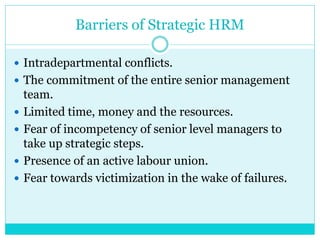 Barriers of Strategic HRM
 Intradepartmental conflicts.
 The commitment of the entire senior management
team.
 Limited time, money and the resources.
 Fear of incompetency of senior level managers to
take up strategic steps.
 Presence of an active labour union.
 Fear towards victimization in the wake of failures.
 