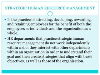 STRATEGIC HUMAN RESOURCE MANAGEMENT
 Is the practice of attracting, developing, rewarding,
and retaining employees for the benefit of both the
employees as individuals and the organization as a
whole.
 HR departments that practice strategic human
resource management do not work independently
within a silo; they interact with other departments
within an organization in order to understand their
goal and then create strategies that align with those
objectives, as well as those of the organization.
 