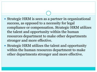  Strategic HRM is seen as a partner in organizational
success, as opposed to a necessity for legal
compliance or compensation. Strategic HRM utilizes
the talent and opportunity within the human
resources department to make other departments
stronger and more effective.
 Strategic HRM utilizes the talent and opportunity
within the human resources department to make
other departments stronger and more effective.
 