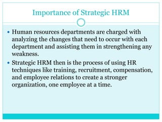 Importance of Strategic HRM
 Human resources departments are charged with
analyzing the changes that need to occur with each
department and assisting them in strengthening any
weakness.
 Strategic HRM then is the process of using HR
techniques like training, recruitment, compensation,
and employee relations to create a stronger
organization, one employee at a time.
 