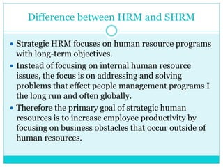Difference between HRM and SHRM
 Strategic HRM focuses on human resource programs
with long-term objectives.
 Instead of focusing on internal human resource
issues, the focus is on addressing and solving
problems that effect people management programs I
the long run and often globally.
 Therefore the primary goal of strategic human
resources is to increase employee productivity by
focusing on business obstacles that occur outside of
human resources.
 